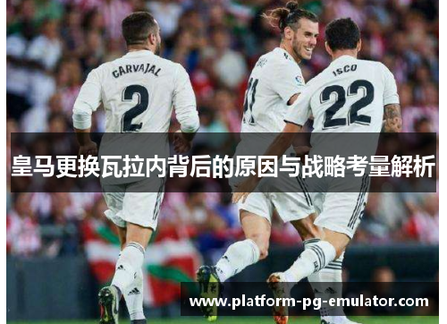 皇马更换瓦拉内背后的原因与战略考量解析