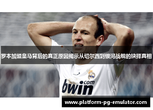 罗本加盟皇马背后的真正原因揭示从切尔西到银河战舰的抉择真相 罗本加盟皇马背后的真正原因揭示从切尔西到银河战舰的抉择真相