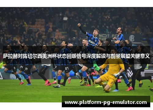 萨拉赫对阵切尔西美洲杯状态回暖信号深度解读与前景展望关键意义