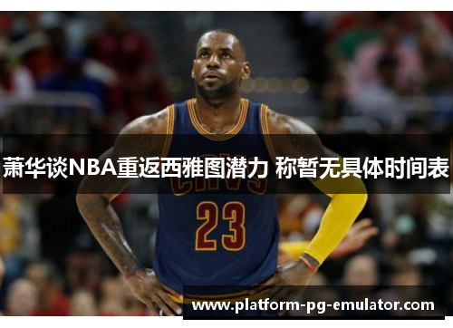 萧华谈NBA重返西雅图潜力 称暂无具体时间表 萧华谈NBA重返西雅图潜力 称暂无具体时间表